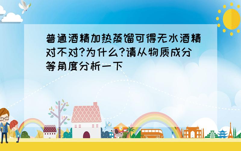 普通酒精加热蒸馏可得无水酒精对不对?为什么?请从物质成分等角度分析一下