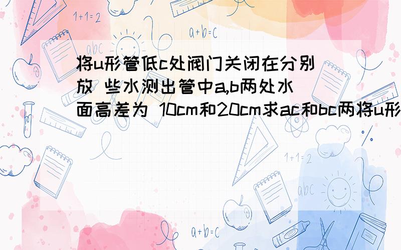 将u形管低c处阀门关闭在分别放 些水测出管中a,b两处水面高差为 10cm和20cm求ac和bc两将u形管低c处阀门关闭在分别放 些水测出管中a,b两处水面高差为 10cm和20cm求ac和bc两段水柱 向下的压强大小