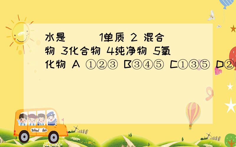 水是（ ） 1单质 2 混合物 3化合物 4纯净物 5氧化物 A ①②③ B③④⑤ C①③⑤ D②③④⑤A①②③ B③④⑤ C①③⑤ D②③④⑤