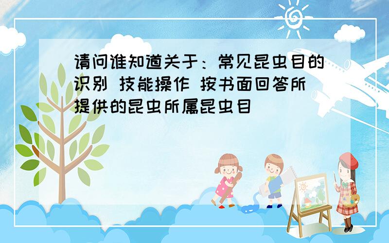 请问谁知道关于：常见昆虫目的识别 技能操作 按书面回答所提供的昆虫所属昆虫目