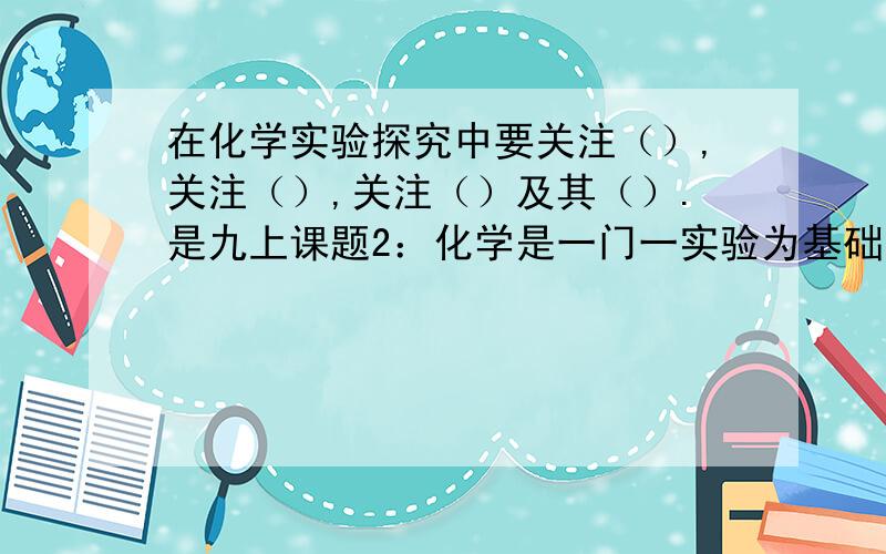 在化学实验探究中要关注（）,关注（）,关注（）及其（）.是九上课题2：化学是一门一实验为基础的题.在资源与评价基础前测上.