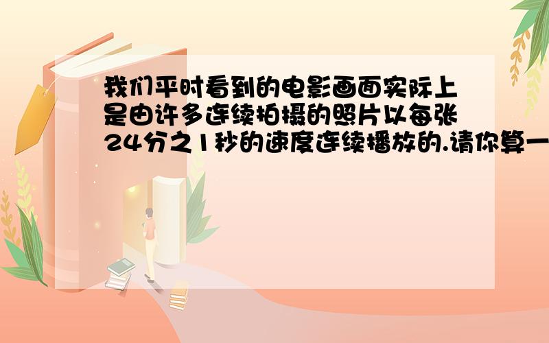 我们平时看到的电影画面实际上是由许多连续拍摄的照片以每张24分之1秒的速度连续播放的.请你算一算：半秒可以播放多少张照片?1分钟呢?最好有算式和解释,