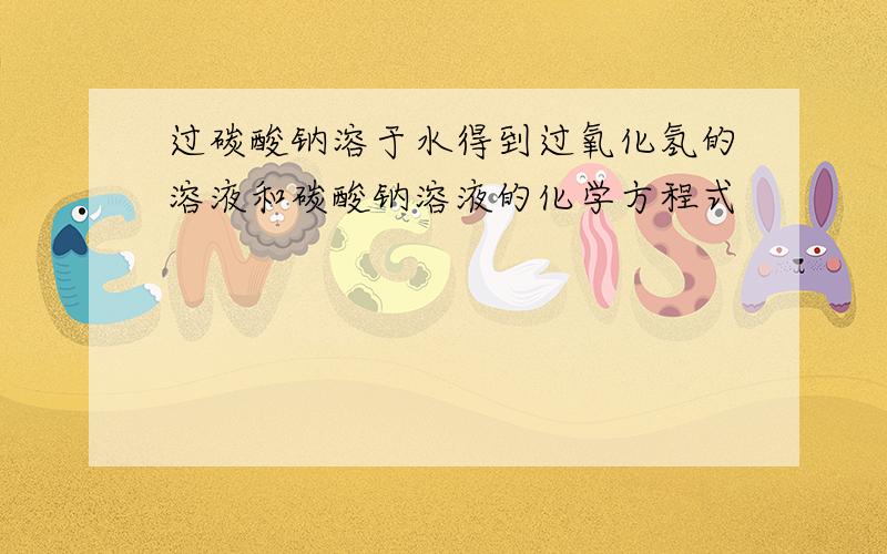 过碳酸钠溶于水得到过氧化氢的溶液和碳酸钠溶液的化学方程式