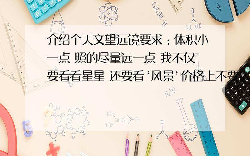 介绍个天文望远镜要求：体积小一点 照的尽量远一点 我不仅要看看星星 还要看‘风景’价格上不要太贵就行 因为我就上面那点爱好