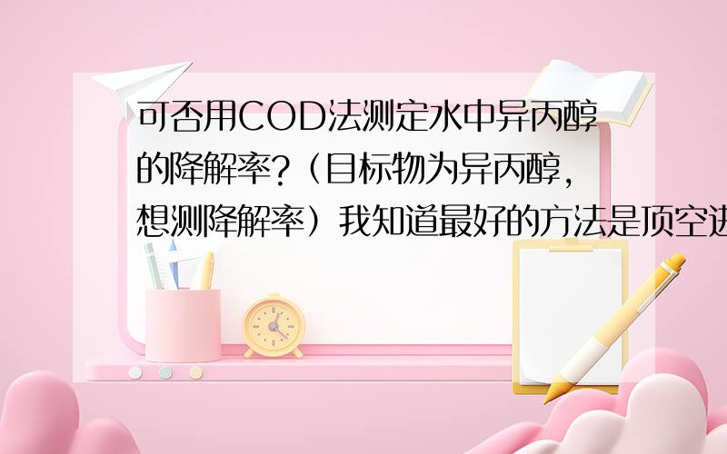 可否用COD法测定水中异丙醇的降解率?（目标物为异丙醇,想测降解率）我知道最好的方法是顶空进样气象色谱法,但是实验室没有这个条件,去别的地方也测不起……就想知道 COD 测试这种可行