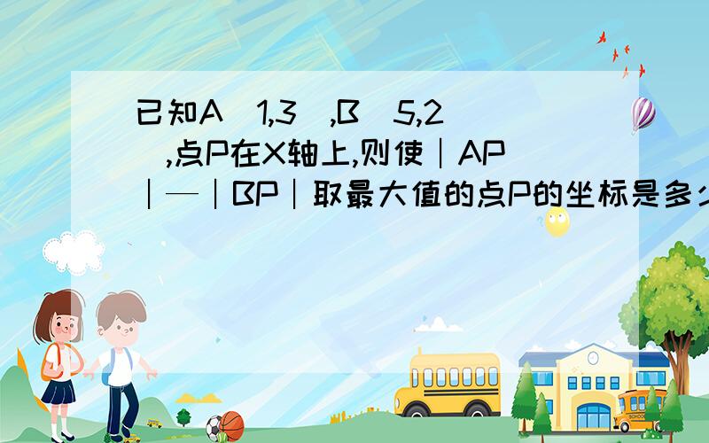 已知A（1,3）,B(5,2),点P在X轴上,则使︱AP︱—︱BP︱取最大值的点P的坐标是多少