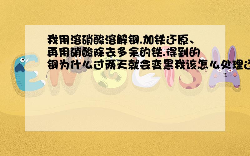 我用溶硝酸溶解铜.加铁还原、再用硝酸除去多余的铁.得到的铜为什么过两天就会变黑我该怎么处理还有就是我想溶解一公斤铜线,《细铜线》该加多少硝酸.是稀硝酸号还是浓硝酸号