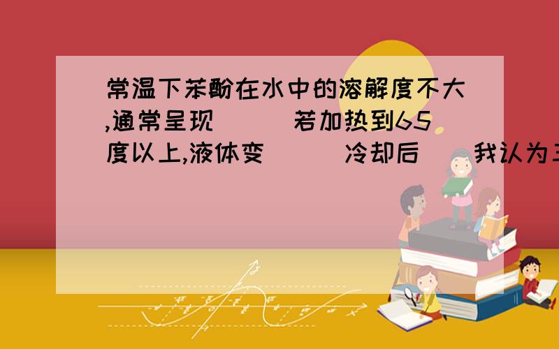 常温下苯酚在水中的溶解度不大,通常呈现___若加热到65度以上,液体变___冷却后__我认为三个空是：晶体状态（因为溶解度不大,保持常温状态）粘稠（因为有机物和水混溶后密度变大）变成胶