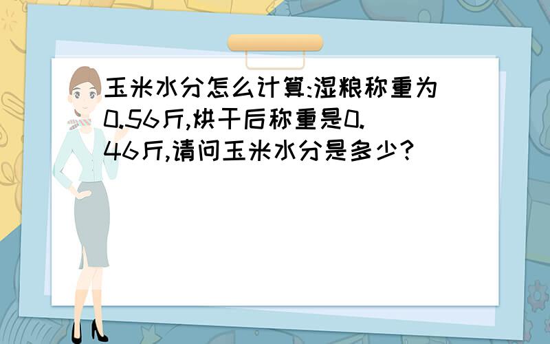 玉米水分怎么计算:湿粮称重为0.56斤,烘干后称重是0.46斤,请问玉米水分是多少?