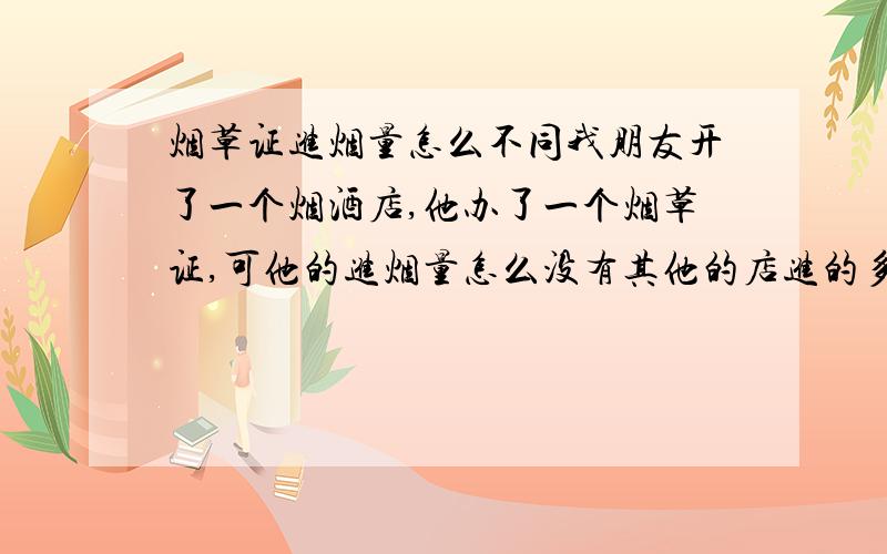 烟草证进烟量怎么不同我朋友开了一个烟酒店,他办了一个烟草证,可他的进烟量怎么没有其他的店进的多