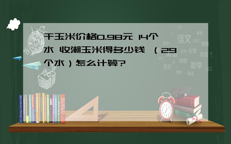 干玉米价格0.98元 14个水 收潮玉米得多少钱 （29个水）怎么计算?