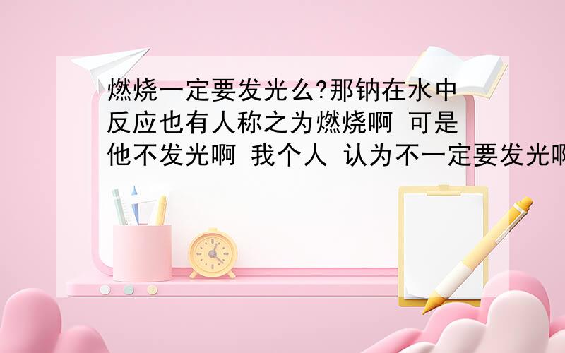 燃烧一定要发光么?那钠在水中反应也有人称之为燃烧啊 可是他不发光啊 我个人 认为不一定要发光啊