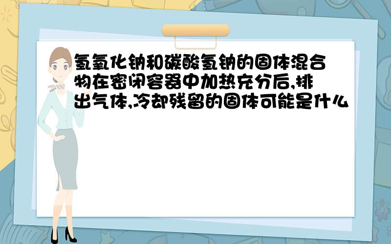 氢氧化钠和碳酸氢钠的固体混合物在密闭容器中加热充分后,排出气体,冷却残留的固体可能是什么