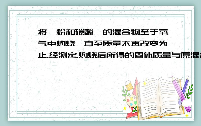 将镁粉和碳酸镁的混合物至于氧气中灼烧,直至质量不再改变为止.经测定.灼烧后所得的固体质量与原混合物的质量相同,则原混合物中镁粉和碳酸镁的质量比为（ ）A.4：7 B.11:4 C.14:11 D.11:14