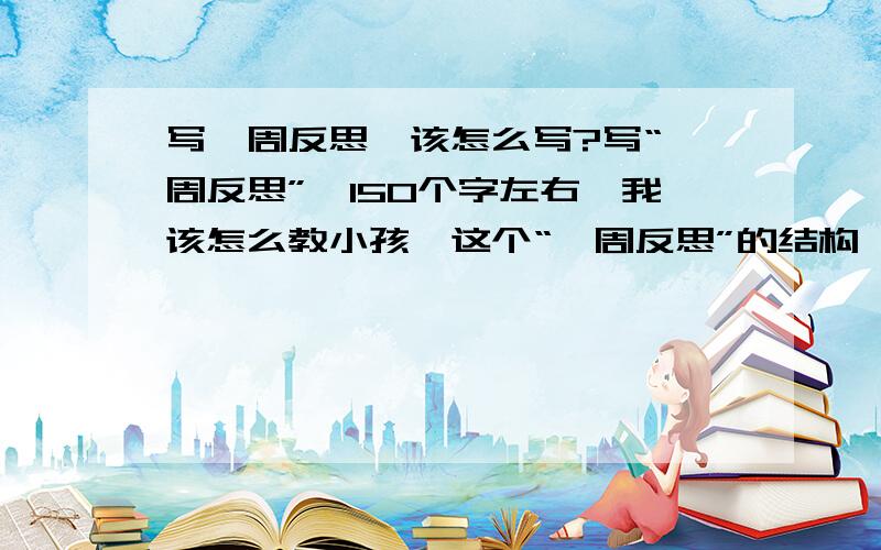 写一周反思,该怎么写?写“一周反思”,150个字左右,我该怎么教小孩,这个“一周反思”的结构,和大概考虑哪些方面的内容,指明小孩,好让她自己写.