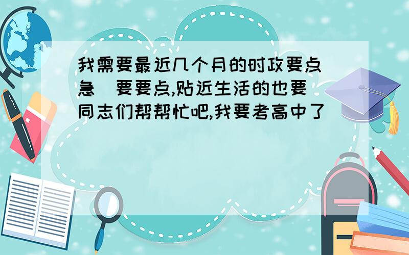 我需要最近几个月的时政要点（急）要要点,贴近生活的也要（同志们帮帮忙吧,我要考高中了）