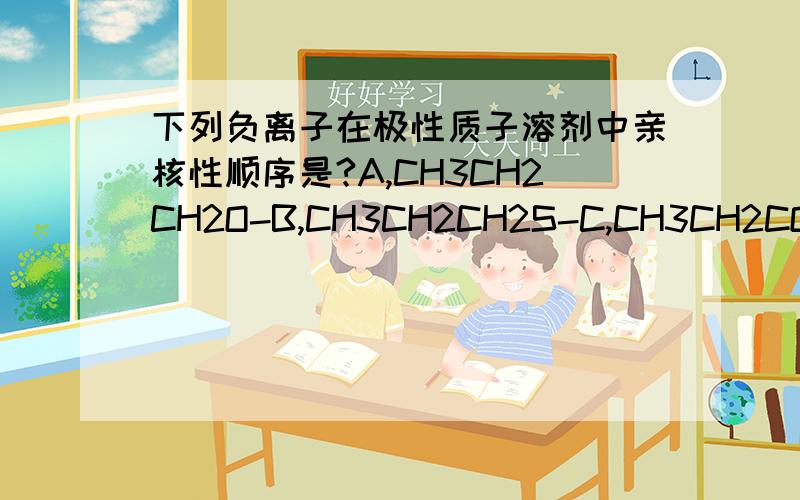 下列负离子在极性质子溶剂中亲核性顺序是?A,CH3CH2CH2O-B,CH3CH2CH2S-C,CH3CH2COO-