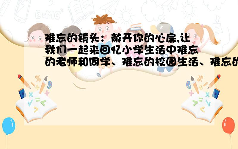 难忘的镜头：敞开你的心扉,让我们一起来回忆小学生活中难忘的老师和同学、难忘的校园生活、难忘的一节课或难忘的一次活动等,用概括的语言写下那些让你记忆深刻的点滴 不要复制的难