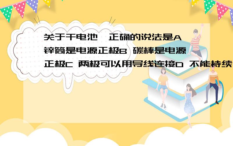 关于干电池,正确的说法是A 锌筒是电源正极B 碳棒是电源正极C 两极可以用导线连接D 不能持续供电某一导体,第一次通电时,在秒内通过其横截面的电量为库仑,第二次通电时,秒内通过横截面积