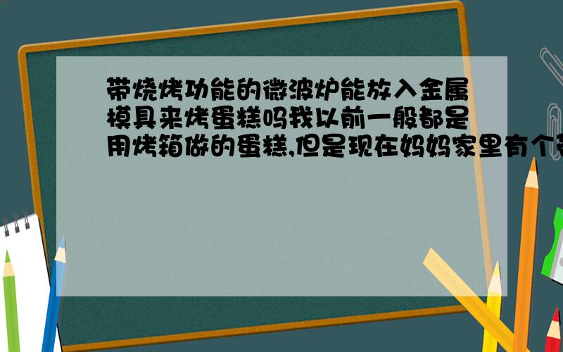 带烧烤功能的微波炉能放入金属模具来烤蛋糕吗我以前一般都是用烤箱做的蛋糕,但是现在妈妈家里有个带烧烤功能的微波炉了,不想再买一个烤箱,看到好多文章是说用微波炉做蛋糕的,但是好