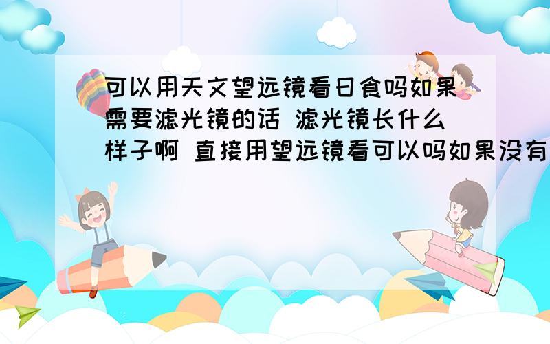 可以用天文望远镜看日食吗如果需要滤光镜的话 滤光镜长什么样子啊 直接用望远镜看可以吗如果没有滤光片 可以用什么代替啊