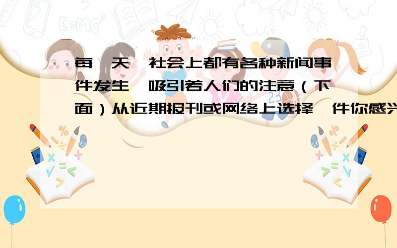 每一天,社会上都有各种新闻事件发生,吸引着人们的注意（下面）从近期报刊或网络上选择一件你感兴趣的新闻事件写一篇短文,叙述事情的经过并写下你的思考200字新闻100字思考