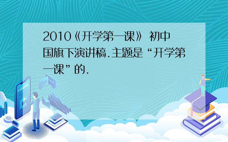 2010《开学第一课》 初中国旗下演讲稿.主题是“开学第一课”的.