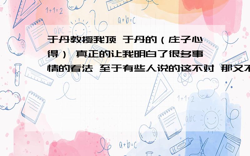 于丹教授我顶 于丹的（庄子心得） 真正的让我明白了很多事情的看法 至于有些人说的这不对 那又不好 我就想知道 你是在炒作吗?最起码 让身边的很多人 都成功了 用这种方式去做人 去做