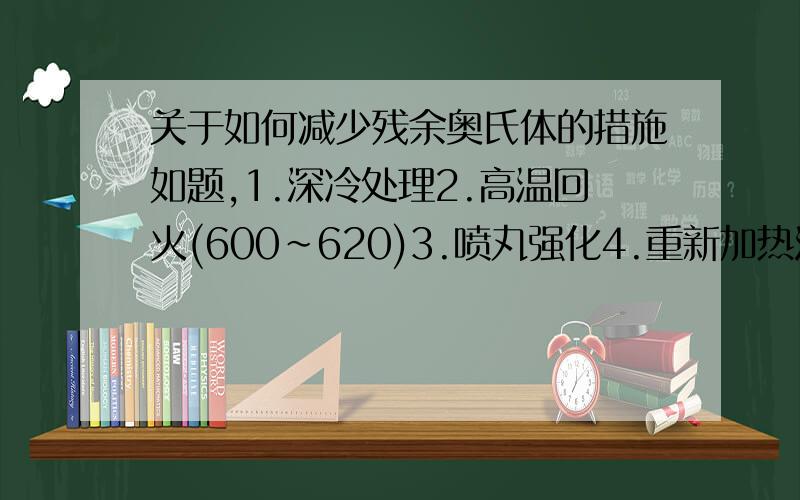 关于如何减少残余奥氏体的措施如题,1.深冷处理2.高温回火(600～620)3.喷丸强化4.重新加热淬火,哪种是在实际中不常采用的方法,个人觉得应该是最后一个,至于这里喷丸强化所起的作用是不是