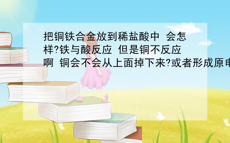 把铜铁合金放到稀盐酸中 会怎样?铁与酸反应 但是铜不反应啊 铜会不会从上面掉下来?或者形成原电池 不管怎样 最后是剩一堆铜屑呢 还是不反应呢合金当然是混合的很好的(理论上吧 毕竟是