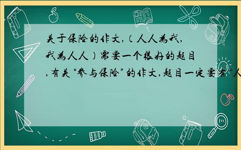 关于保险的作文,（人人为我,我为人人）需要一个很好的题目,有关“参与保险”的作文,题目一定要有“人人为我,我为人人”“大爱无疆”的意思.