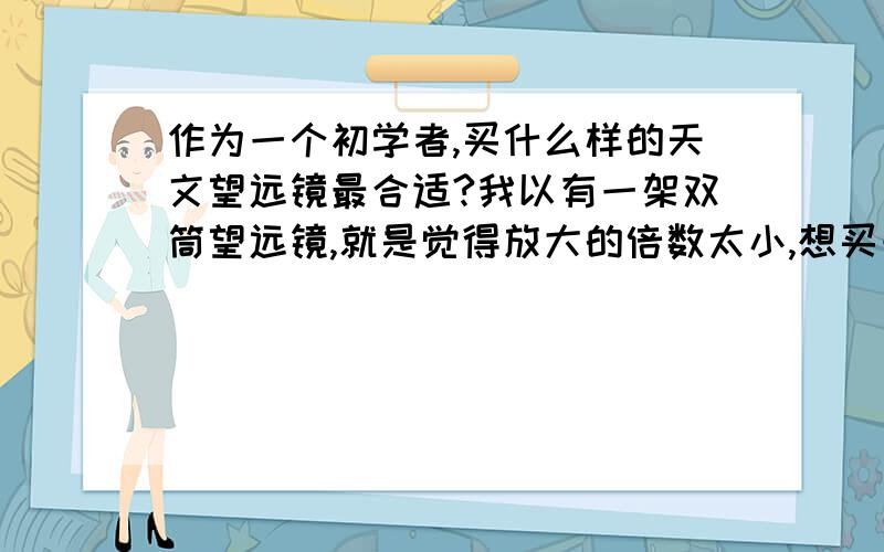 作为一个初学者,买什么样的天文望远镜最合适?我以有一架双筒望远镜,就是觉得放大的倍数太小,想买一架天文望远镜,大家都帮我选一架最适合我的天文望远镜,价格最好不要超过六七百.谢谢