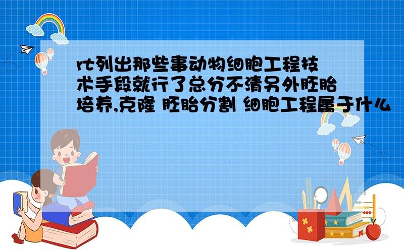 rt列出那些事动物细胞工程技术手段就行了总分不清另外胚胎培养,克隆 胚胎分割 细胞工程属于什么