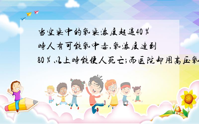 当空气中的氧气浓度超过40％时人有可能氧中毒,氧浓度达到80％以上时能使人死亡；而医院却用高压氧救人.