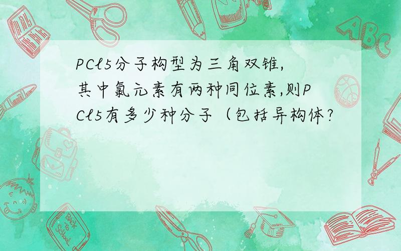 PCl5分子构型为三角双锥,其中氯元素有两种同位素,则PCl5有多少种分子（包括异构体?