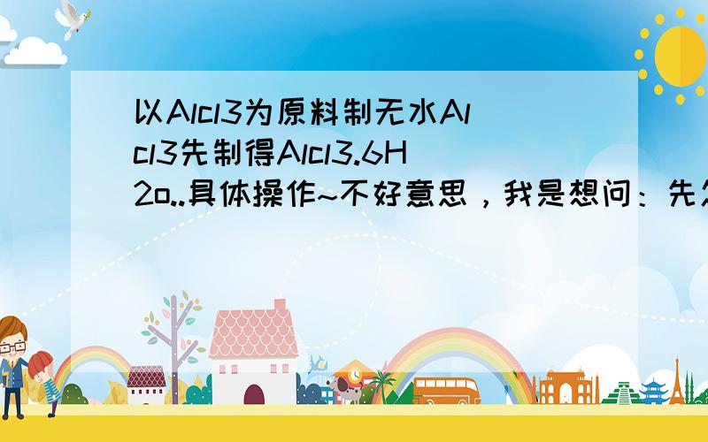 以Alcl3为原料制无水Alcl3先制得Alcl3.6H2o..具体操作~不好意思，我是想问：先怎样把Alcl3制成Alcl3.6H2o...然后在干燥的Hcl气流中加热Alcl3.6H2o就制成无水Alcl3....最好有方程式...