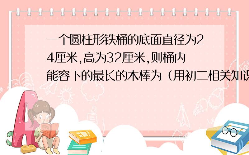 一个圆柱形铁桶的底面直径为24厘米,高为32厘米,则桶内能容下的最长的木棒为（用初二相关知识回答）A.20厘米B.50厘米C.40厘米D.45厘米请说明选择理由