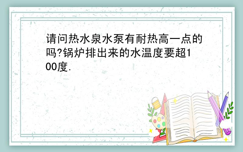 请问热水泉水泵有耐热高一点的吗?锅炉排出来的水温度要超100度.