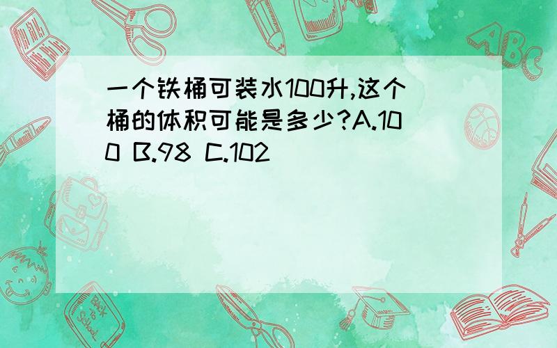 一个铁桶可装水100升,这个桶的体积可能是多少?A.100 B.98 C.102