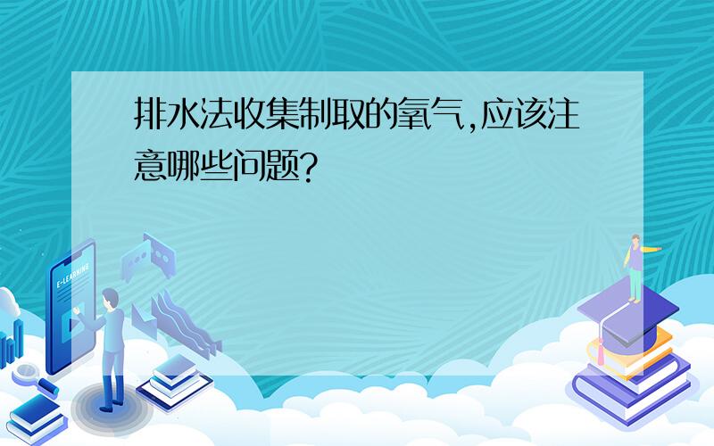 排水法收集制取的氧气,应该注意哪些问题?