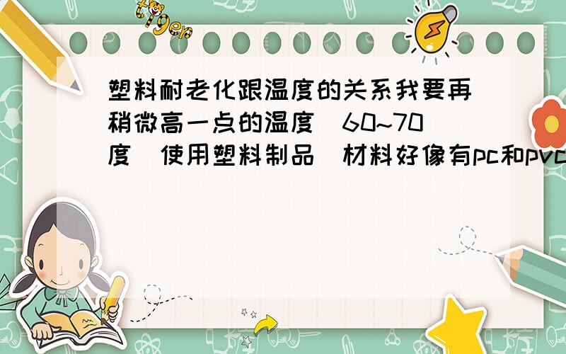 塑料耐老化跟温度的关系我要再稍微高一点的温度（60~70度）使用塑料制品（材料好像有pc和pvc）,不知高温对这些塑料材料的耐老化有什么影响,请指教一二.