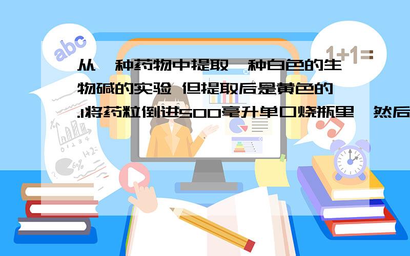 从一种药物中提取一种白色的生物碱的实验 但提取后是黄色的.1将药粒倒进500毫升单口烧瓶里,然后往里面加乙醇,高出药粒表面2厘米左右,用玻璃棒搅拌,把粘住的药粒搅开.将烧瓶放进电热套,