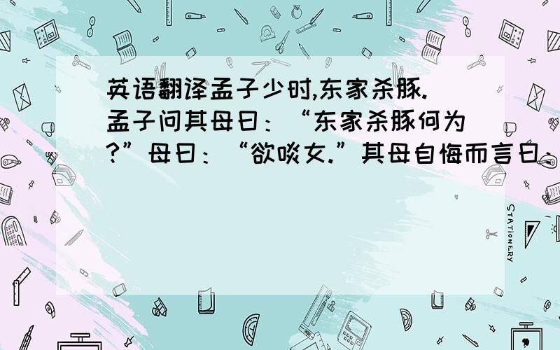 英语翻译孟子少时,东家杀豚.孟子问其母曰：“东家杀豚何为?”母曰：“欲啖女.”其母自悔而言曰：“吾怀妊是子,席不正不坐,割不正不食,胎教之也.今适有知而欺之,是教之不信也.”乃买东