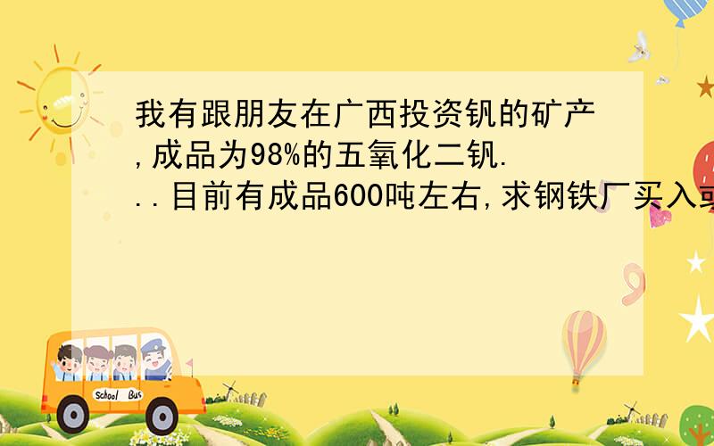 我有跟朋友在广西投资钒的矿产,成品为98%的五氧化二钒...目前有成品600吨左右,求钢铁厂买入或者外销海外V2O5 > 98.0Si < 0.25Fe < 0.3P < 0.05S < 0.03As < 0.02NA2O+K2O< 1.35粉状以上所述为广西矿区料号成