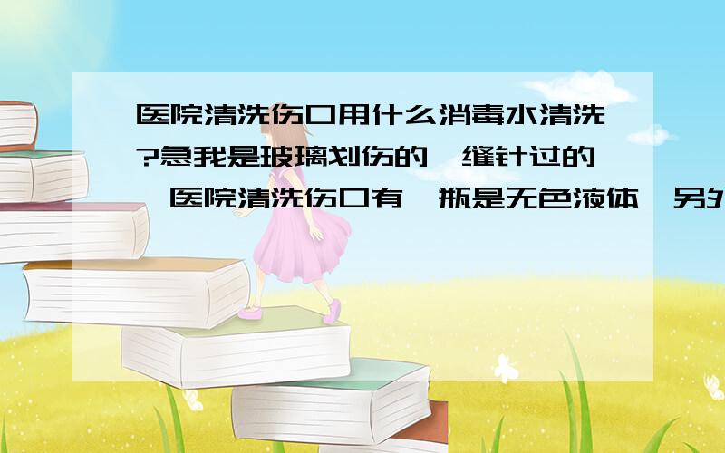 医院清洗伤口用什么消毒水清洗?急我是玻璃划伤的,缝针过的,医院清洗伤口有一瓶是无色液体,另外一瓶是颜色是浓浓的颜色.请问下这两种大概是什么清洗药水.我想去药店购买,