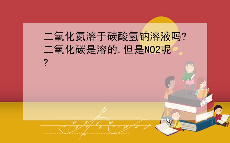 二氧化氮溶于碳酸氢钠溶液吗?二氧化碳是溶的,但是NO2呢?