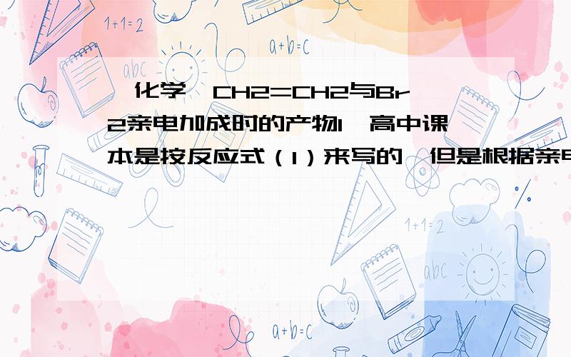 【化学】CH2=CH2与Br2亲电加成时的产物1、高中课本是按反应式（1）来写的,但是根据亲电加成的反应机理,Br+和Br-是分别从双键的两侧加上去的,是否应该写成反应式（2）?2、另外,由于σ键能自