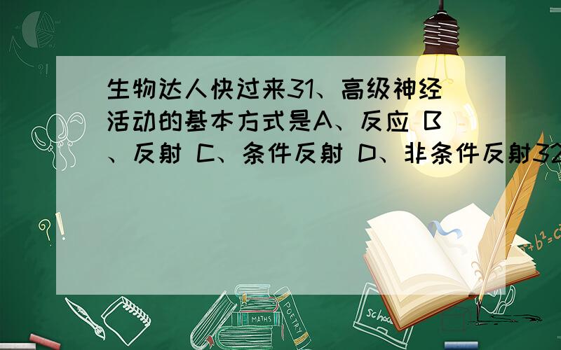 生物达人快过来31、高级神经活动的基本方式是A、反应 B、反射 C、条件反射 D、非条件反射32、下列现象,不属于条件反射的是A、谈癌色变 B、铃响入室 C、碰火缩手 D、一声哨响,猴子起舞33、