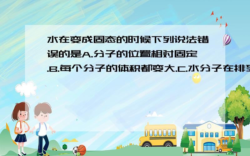 水在变成固态的时候下列说法错误的是A.分子的位置相对固定.B.每个分子的体积都变大.C.水分子在排列形式上发生了变化.D.分子之间的作用力变大.这是在习题上看到的.顺便说出理由,