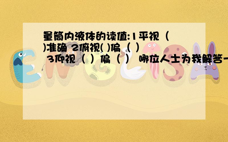 量筒内液体的读值:1平视（ )准确 2俯视( )偏（ ） 3仰视（ ）偏（ ） 哪位人士为我解答一下啦